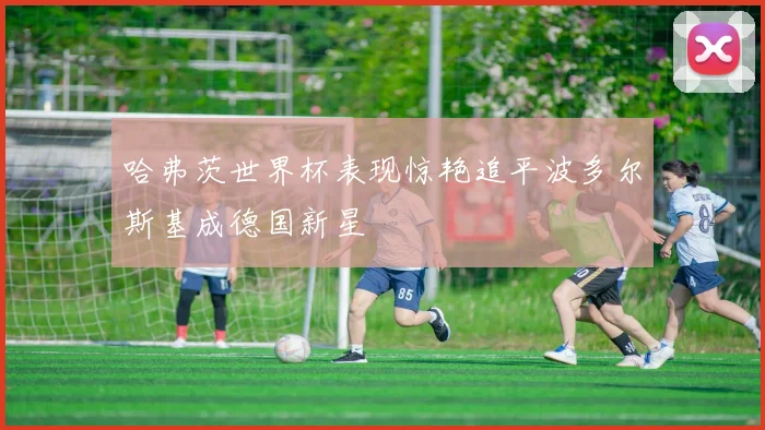 哈弗茨世界杯表现惊艳追平波多尔斯基成德国新星