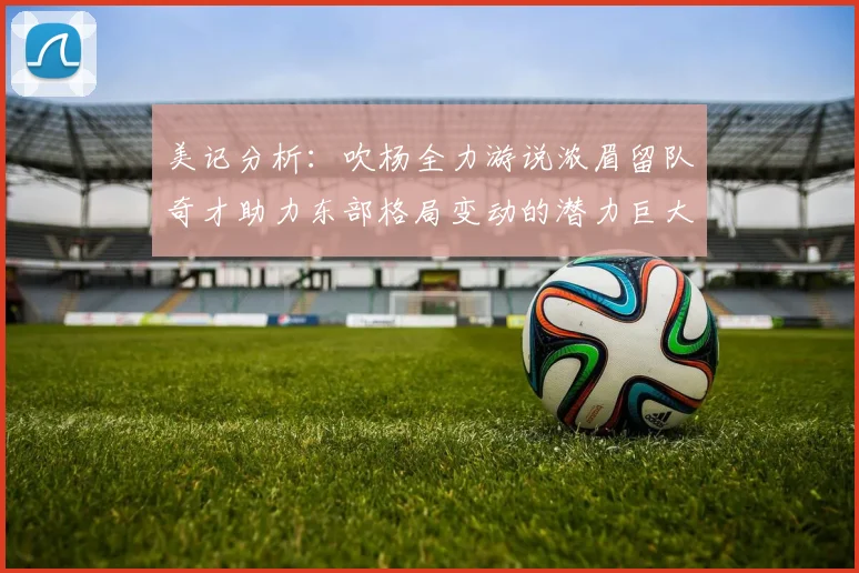美记分析：吹杨全力游说浓眉留队奇才助力东部格局变动的潜力巨大