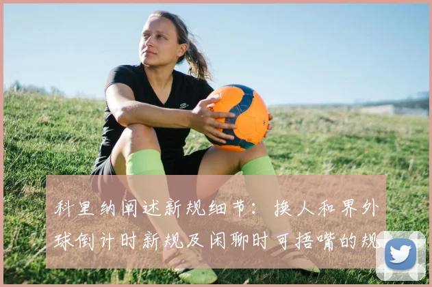 科里纳阐述新规细节：换人和界外球倒计时新规及闲聊时可捂嘴的规定