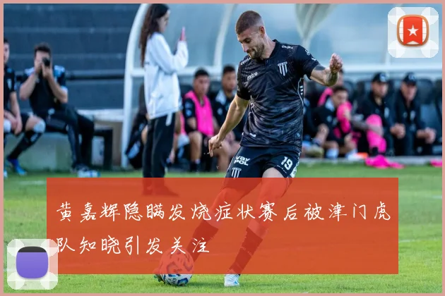 黄嘉辉隐瞒发烧症状赛后被津门虎队知晓引发关注