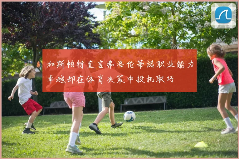 加斯帕特直言弗洛伦蒂诺职业能力卓越却在体育决策中投机取巧