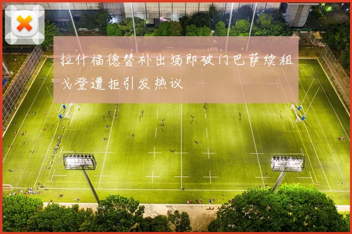 拉什福德替补出场即破门巴萨续租戈登遭拒引发热议