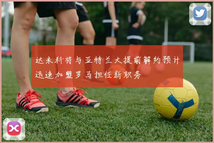 达米科将与亚特兰大提前解约预计迅速加盟罗马担任新职务