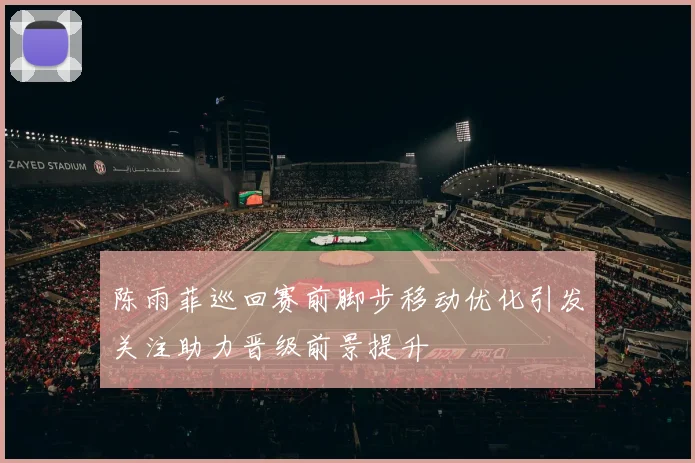陈雨菲巡回赛前脚步移动优化引发关注助力晋级前景提升