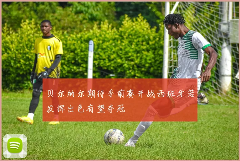 贝尔纳尔期待季前赛开战西班牙若发挥出色有望夺冠