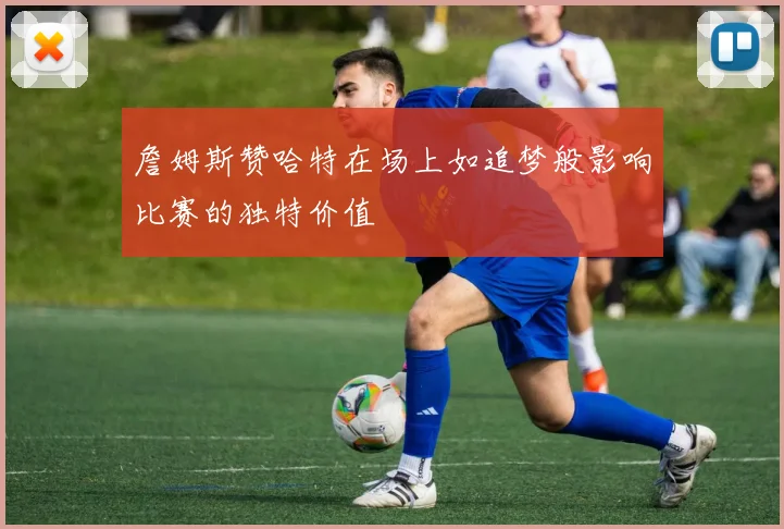 詹姆斯赞哈特在场上如追梦般影响比赛的独特价值