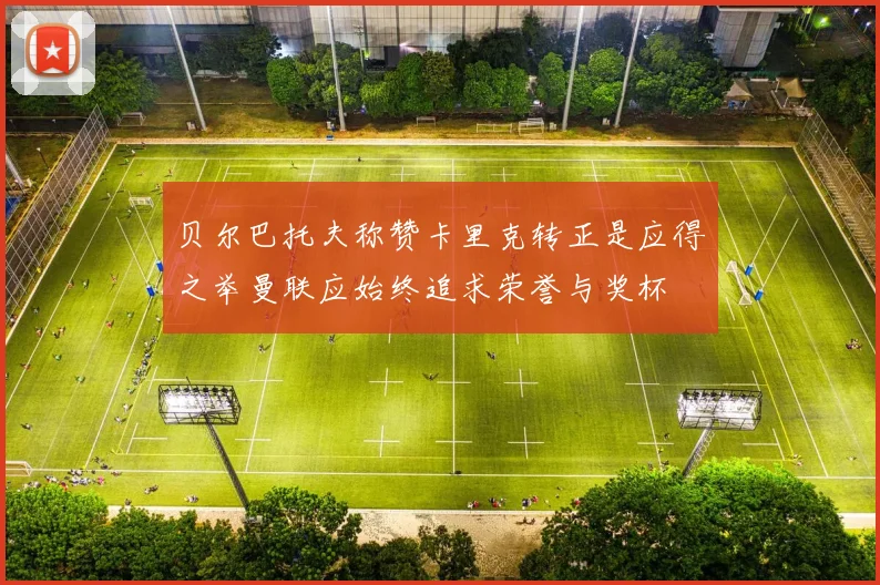 贝尔巴托夫称赞卡里克转正是应得之举曼联应始终追求荣誉与奖杯