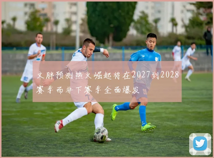 文胖预测热火崛起将在2027到2028赛季而非下赛季全面爆发