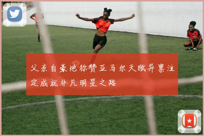 父亲自豪地称赞亚马尔天赋异禀注定成就非凡明星之路