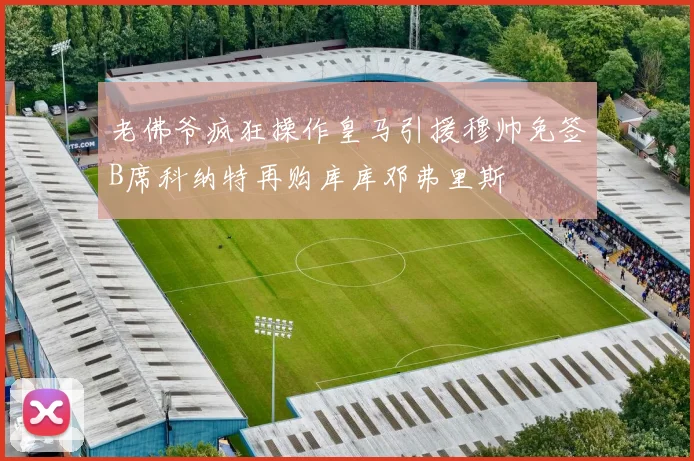 老佛爷疯狂操作皇马引援穆帅免签B席科纳特再购库库邓弗里斯