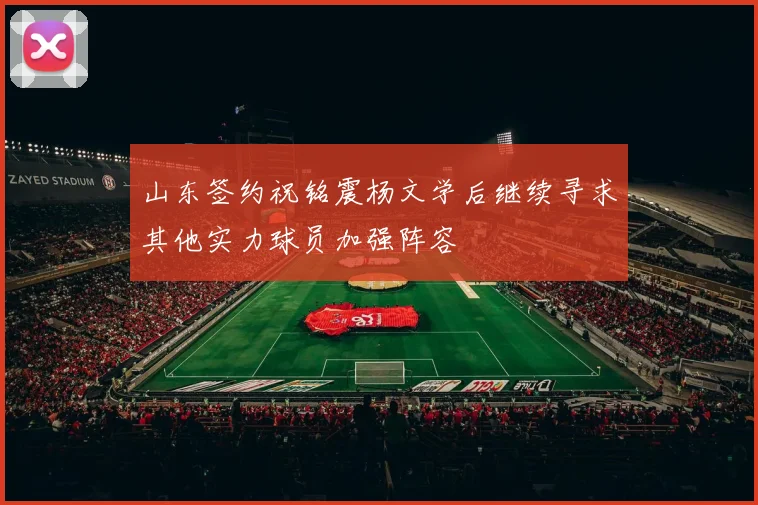 山东签约祝铭震杨文学后继续寻求其他实力球员加强阵容