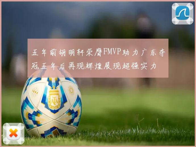 五年前胡明轩荣膺FMVP助力广东夺冠五年后再现辉煌展现超强实力