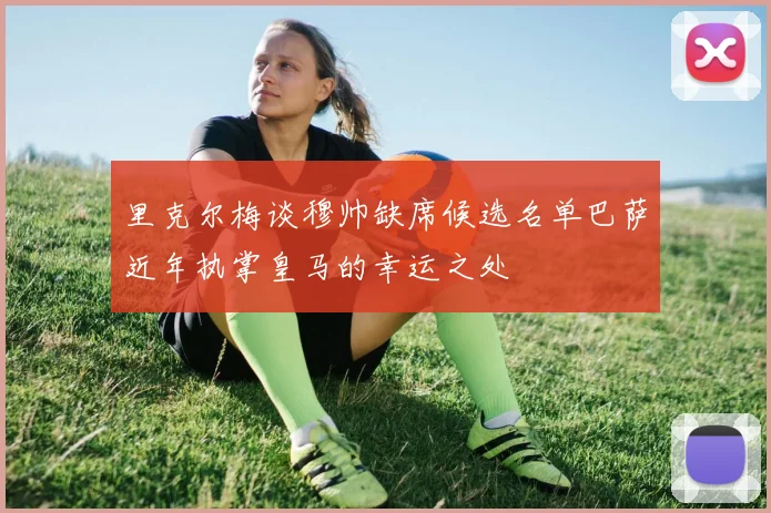 里克尔梅谈穆帅缺席候选名单巴萨近年执掌皇马的幸运之处
