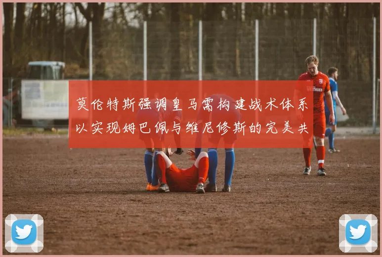 莫伦特斯强调皇马需构建战术体系以实现姆巴佩与维尼修斯的完美共存