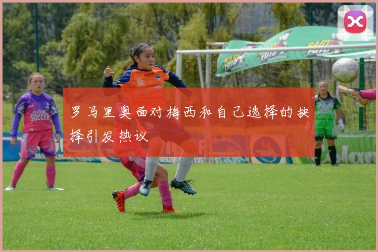 罗马里奥面对梅西和自己选择的抉择引发热议