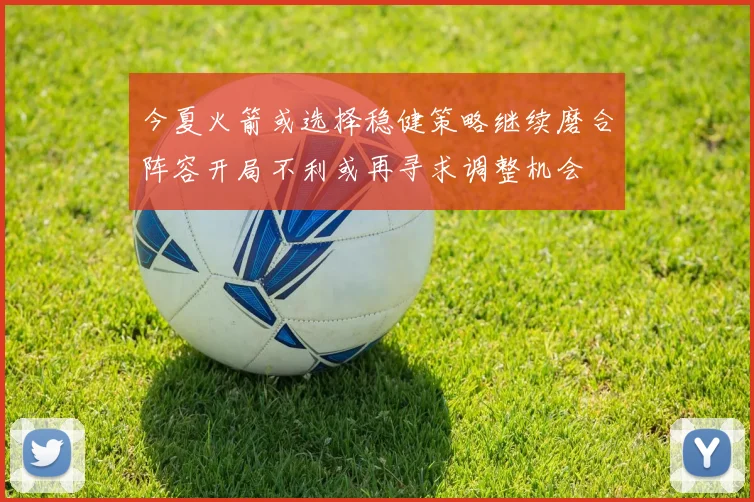 今夏火箭或选择稳健策略继续磨合阵容开局不利或再寻求调整机会