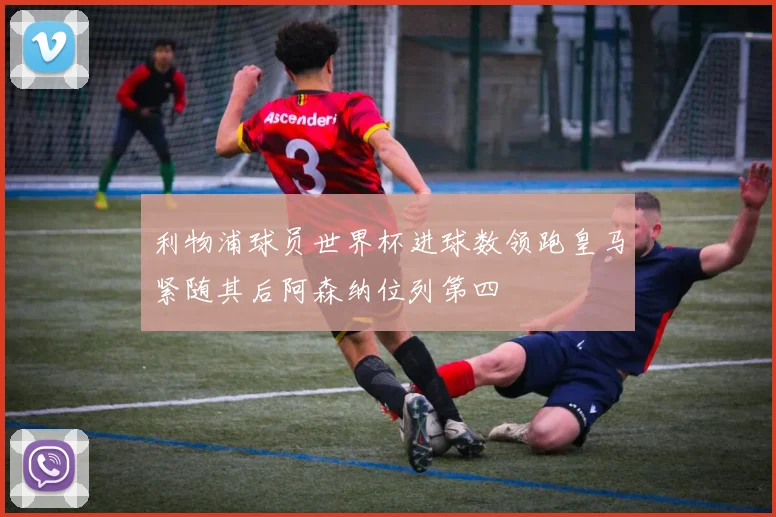 利物浦球员世界杯进球数领跑皇马紧随其后阿森纳位列第四