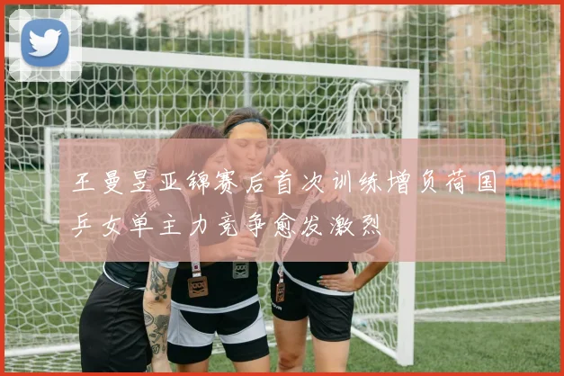 王曼昱亚锦赛后首次训练增负荷国乒女单主力竞争愈发激烈