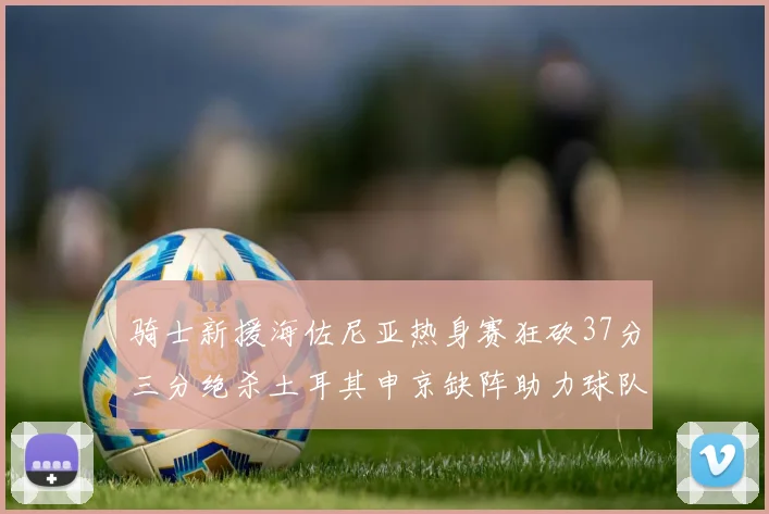 骑士新援海佐尼亚热身赛狂砍37分三分绝杀土耳其申京缺阵助力球队表现