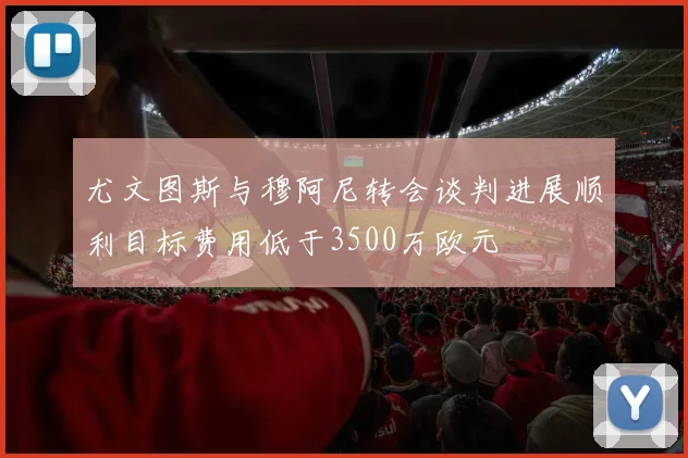 尤文图斯与穆阿尼转会谈判进展顺利目标费用低于3500万欧元