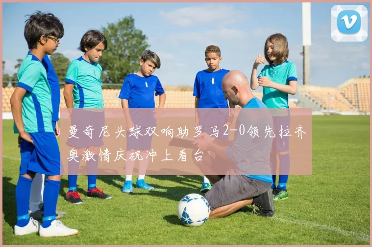 曼奇尼头球双响助罗马2-0领先拉齐奥激情庆祝冲上看台