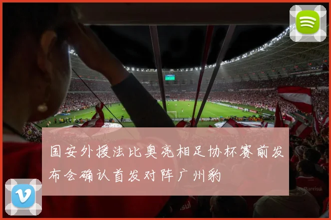 国安外援法比奥亮相足协杯赛前发布会确认首发对阵广州豹