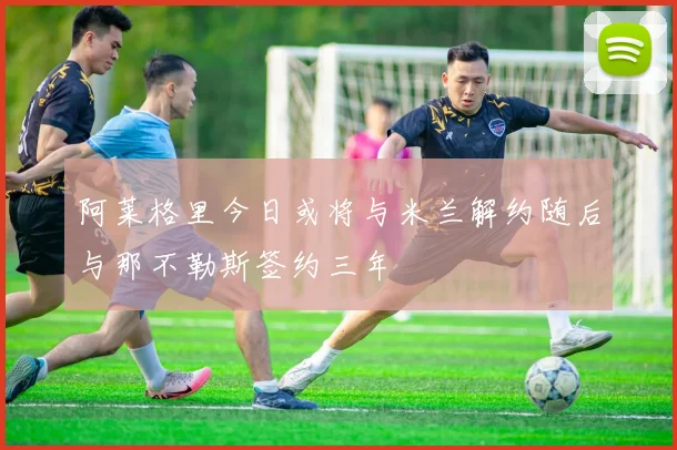阿莱格里今日或将与米兰解约随后与那不勒斯签约三年