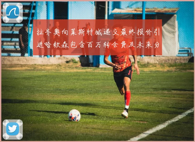 拉齐奥向莱斯特城递交最终报价引进哈钦森包含百万转会费及未来分成