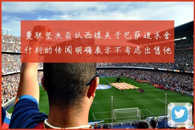 曼联坚决否认西媒关于巴萨追求舍什科的传闻明确表示不考虑出售他