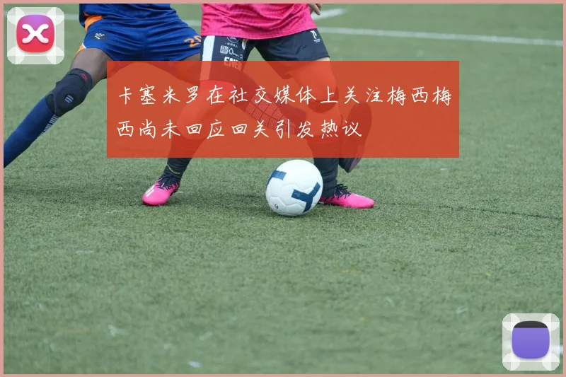 卡塞米罗在社交媒体上关注梅西梅西尚未回应回关引发热议