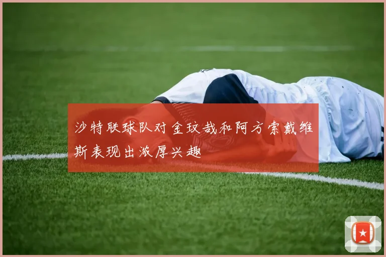 沙特联球队对金玟哉和阿方索戴维斯表现出浓厚兴趣