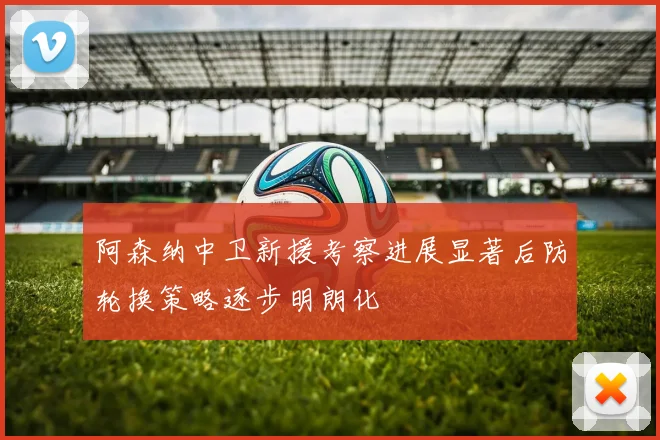 阿森纳中卫新援考察进展显著后防轮换策略逐步明朗化