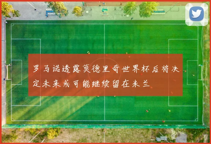 罗马诺透露莫德里奇世界杯后将决定未来或可能继续留在米兰