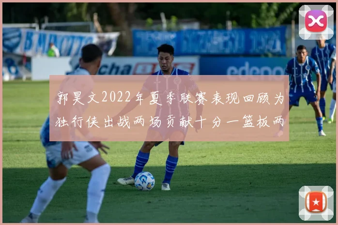 郭昊文2022年夏季联赛表现回顾为独行侠出战两场贡献十分一篮板两助攻